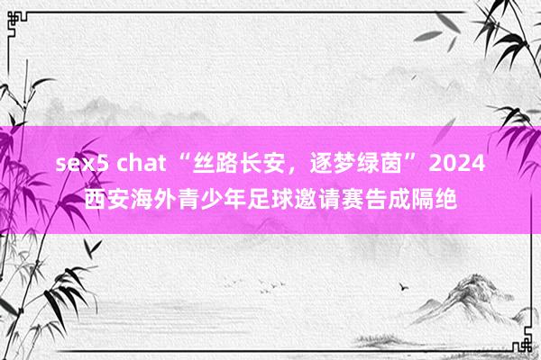 sex5 chat “丝路长安，逐梦绿茵” 2024西安海外青少年足球邀请赛告成隔绝