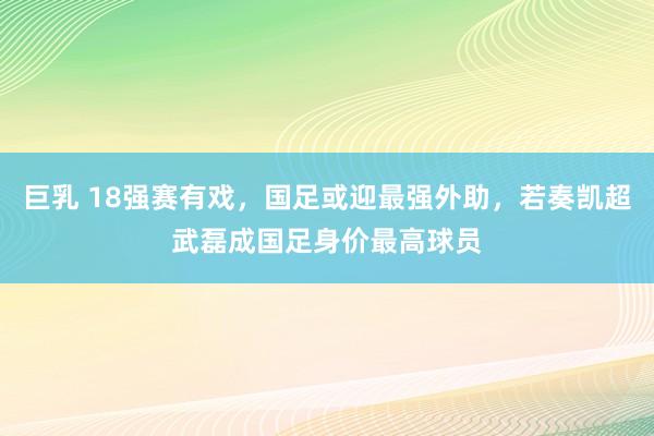 巨乳 18强赛有戏，国足或迎最强外助，若奏凯超武磊成国足身价最高球员