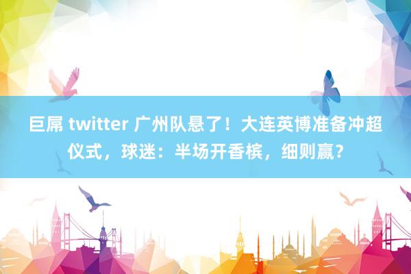 巨屌 twitter 广州队悬了！大连英博准备冲超仪式，球迷：半场开香槟，细则赢？