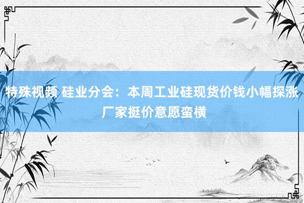 特殊视频 硅业分会：本周工业硅现货价钱小幅探涨 厂家挺价意愿蛮横