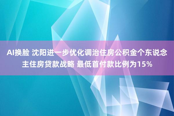 AI换脸 沈阳进一步优化调治住房公积金个东说念主住房贷款战略 最低首付款比例为15%