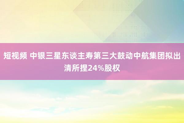 短视频 中银三星东谈主寿第三大鼓动中航集团拟出清所捏24%股权