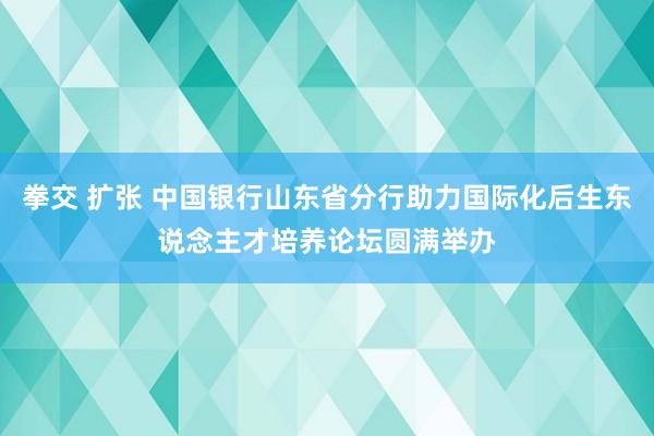 拳交 扩张 中国银行山东省分行助力国际化后生东说念主才培养论坛圆满举办