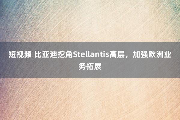 短视频 比亚迪挖角Stellantis高层，加强欧洲业务拓展