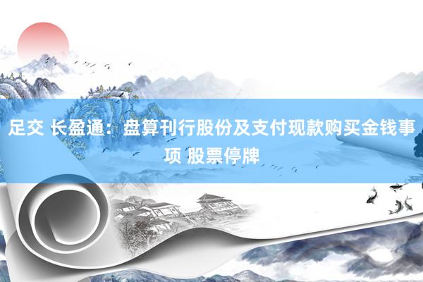 足交 长盈通：盘算刊行股份及支付现款购买金钱事项 股票停牌