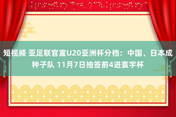 短视频 亚足联官宣U20亚洲杯分档：中国、日本成种子队 11月7日抽签前4进寰宇杯