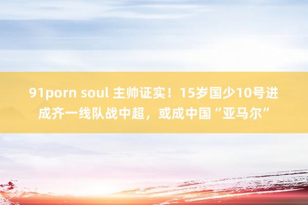 91porn soul 主帅证实！15岁国少10号进成齐一线队战中超，或成中国“亚马尔”