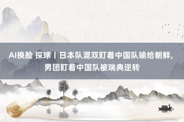 AI换脸 探球丨日本队混双盯着中国队输给朝鲜， 男团盯着中国队被瑞典逆转