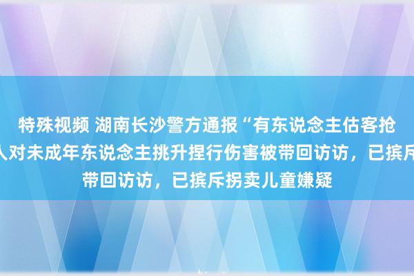 特殊视频 湖南长沙警方通报“有东说念主估客抢小孩”：一男人对未成年东说念主挑升捏行伤害被带回访访，已摈斥拐卖儿童嫌疑