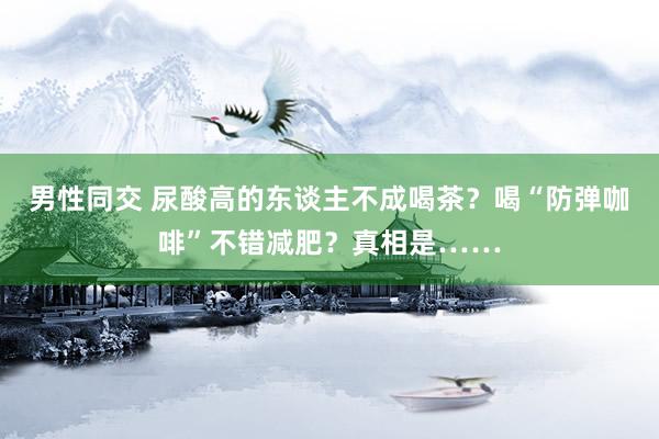 男性同交 尿酸高的东谈主不成喝茶？喝“防弹咖啡”不错减肥？真相是……