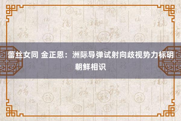 蕾丝女同 金正恩：洲际导弹试射向歧视势力标明朝鲜相识