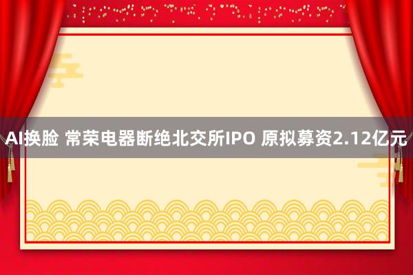 AI换脸 常荣电器断绝北交所IPO 原拟募资2.12亿元