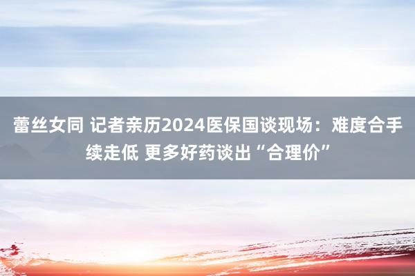 蕾丝女同 记者亲历2024医保国谈现场：难度合手续走低 更多好药谈出“合理价”