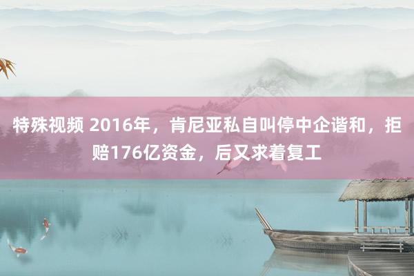 特殊视频 2016年，肯尼亚私自叫停中企谐和，拒赔176亿资金，后又求着复工