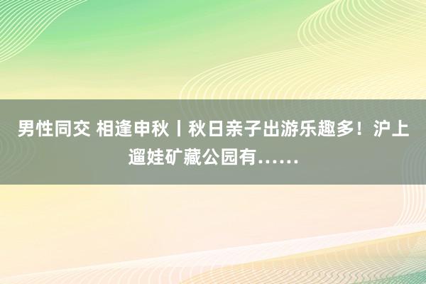 男性同交 相逢申秋丨秋日亲子出游乐趣多！沪上遛娃矿藏公园有……