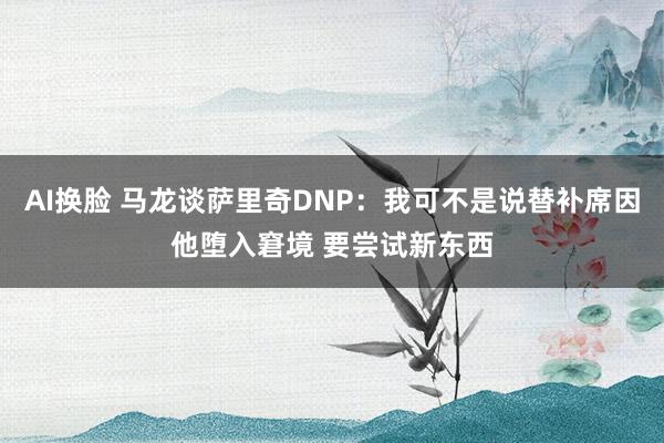 AI换脸 马龙谈萨里奇DNP：我可不是说替补席因他堕入窘境 要尝试新东西