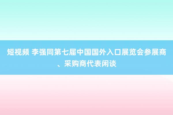 短视频 李强同第七届中国国外入口展览会参展商、采购商代表闲谈