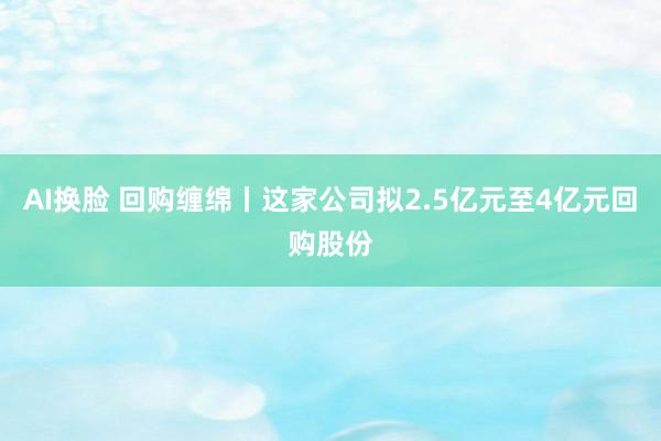 AI换脸 回购缠绵丨这家公司拟2.5亿元至4亿元回购股份