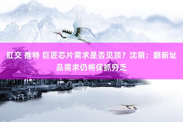 肛交 推特 巨匠芯片需求是否见顶？沈萌：翻新址品需求仍将保抓穷乏