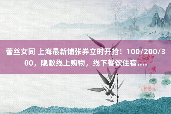 蕾丝女同 上海最新铺张券立时开抢！100/200/300，隐敝线上购物，线下餐饮住宿....