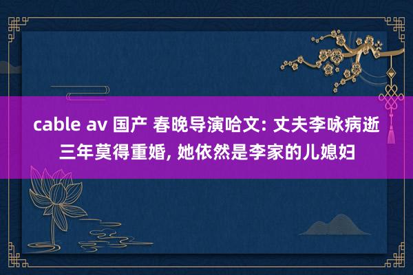 cable av 国产 春晚导演哈文: 丈夫李咏病逝三年莫得重婚， 她依然是李家的儿媳妇