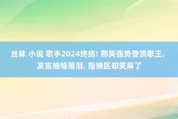 丝袜 小说 歌手2024终结! 那英强势登顶歌王， 发言抽噎落泪， 指摘区却笑麻了