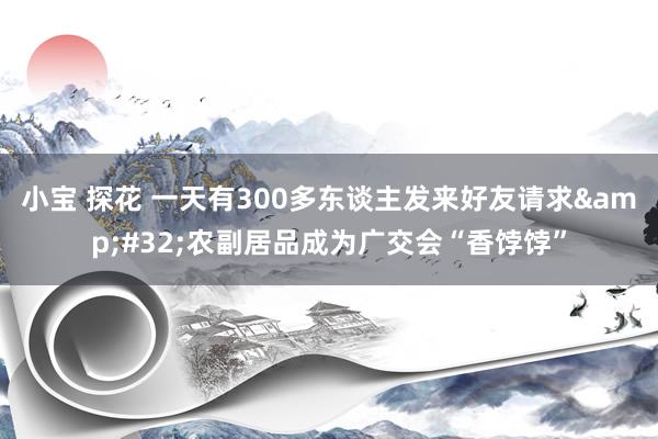 小宝 探花 一天有300多东谈主发来好友请求&#32;农副居品成为广交会“香饽饽”