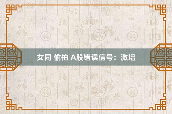 女同 偷拍 A股错误信号：激增