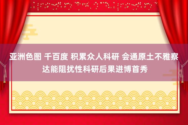 亚洲色图 千百度 积累众人科研 会通原土不雅察 达能阻扰性科研后果进博首秀