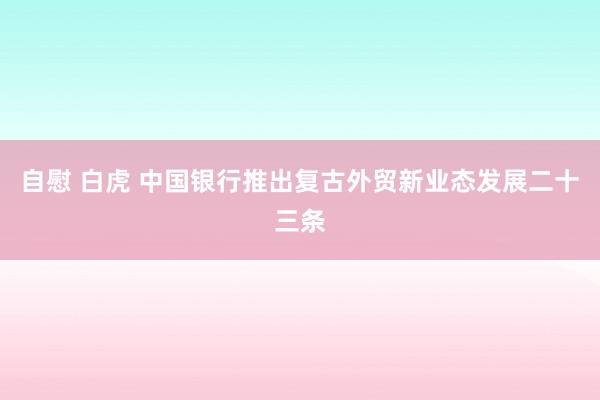 自慰 白虎 中国银行推出复古外贸新业态发展二十三条