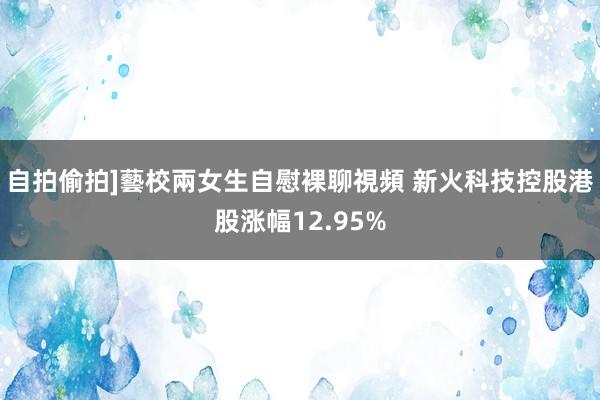 自拍偷拍]藝校兩女生自慰裸聊視頻 新火科技控股港股涨幅12.95%