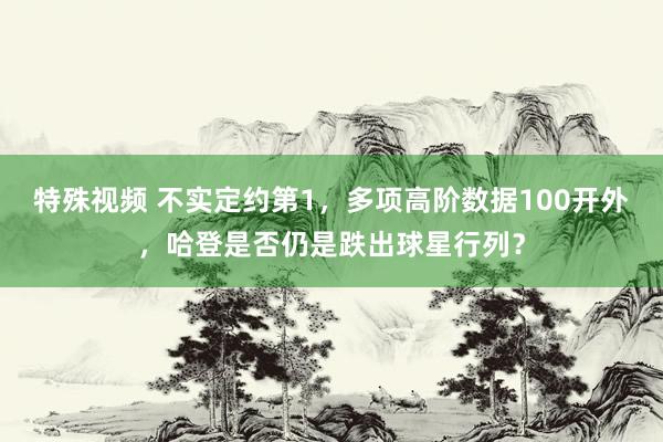 特殊视频 不实定约第1，多项高阶数据100开外，哈登是否仍是跌出球星行列？