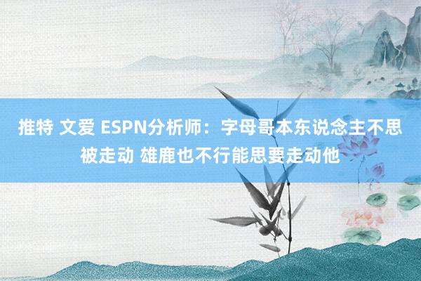 推特 文爱 ESPN分析师：字母哥本东说念主不思被走动 雄鹿也不行能思要走动他