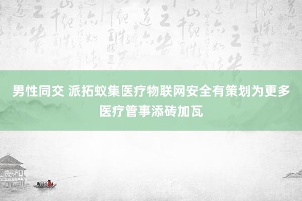 男性同交 派拓蚁集医疗物联网安全有策划为更多医疗管事添砖加瓦