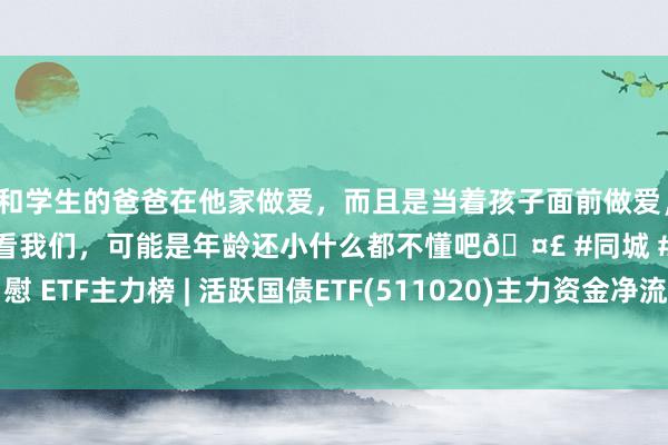 和学生的爸爸在他家做爱，而且是当着孩子面前做爱，太刺激了，孩子完全不看我们，可能是年龄还小什么都不懂吧🤣 #同城 #文爱 #自慰 ETF主力榜 | 活跃国债ETF(511020)主力资金净流入1.54亿元 居全市集第一梯队