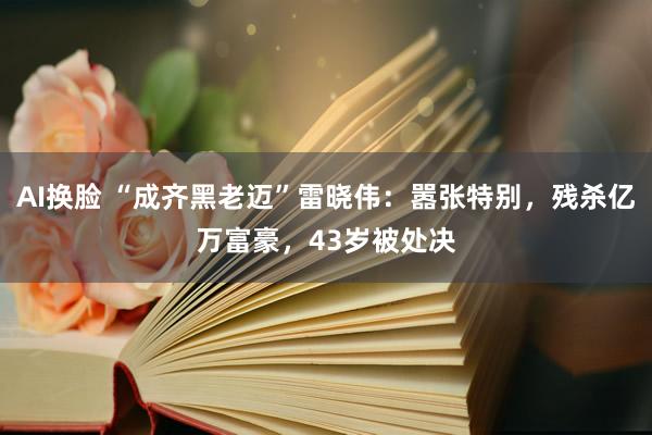 AI换脸 “成齐黑老迈”雷晓伟：嚣张特别，残杀亿万富豪，43岁被处决