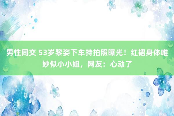 男性同交 53岁黎姿下车持拍照曝光！红裙身体唯妙似小小姐，网友：心动了