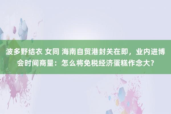 波多野结衣 女同 海南自贸港封关在即，业内进博会时间商量：怎么将免税经济蛋糕作念大？