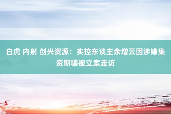 白虎 内射 创兴资源：实控东谈主余增云因涉嫌集资期骗被立案走访