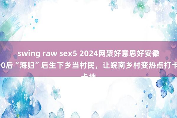 swing raw sex5 2024网聚好意思好安徽 | 90后“海归”后生下乡当村民，让皖南乡村变热点打卡地