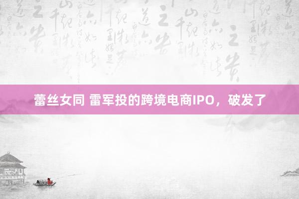 蕾丝女同 雷军投的跨境电商IPO，破发了