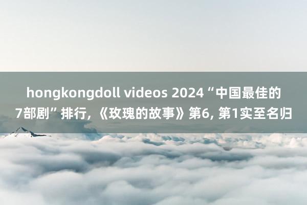 hongkongdoll videos 2024“中国最佳的7部剧”排行， 《玫瑰的故事》第6， 第1实至名归