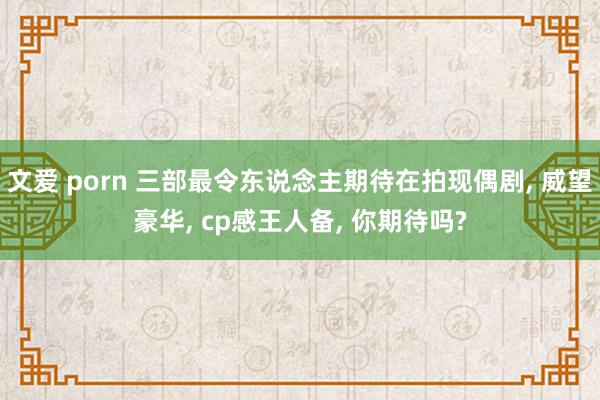 文爱 porn 三部最令东说念主期待在拍现偶剧， 威望豪华， cp感王人备， 你期待吗?