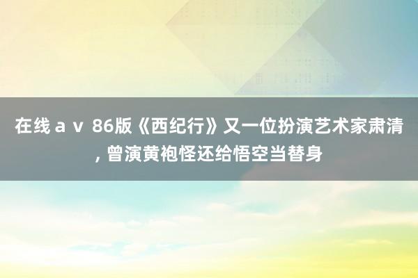 在线ａｖ 86版《西纪行》又一位扮演艺术家肃清， 曾演黄袍怪还给悟空当替身