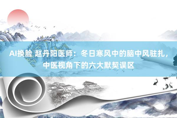 AI换脸 赵丹阳医师：冬日寒风中的脑中风驻扎，中医视角下的六大默契误区