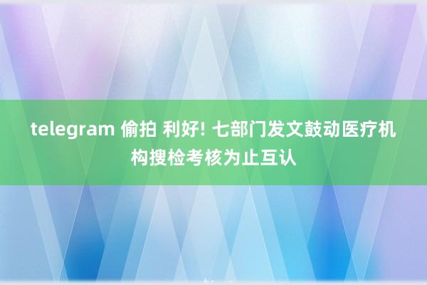 telegram 偷拍 利好! 七部门发文鼓动医疗机构搜检考核为止互认