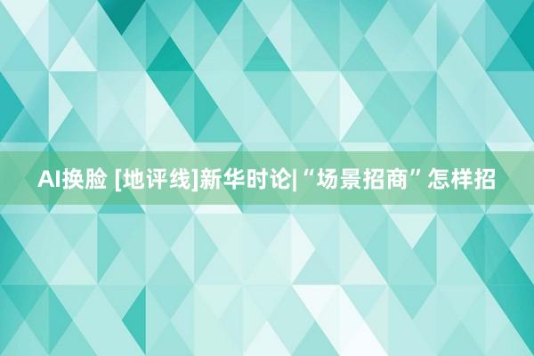 AI换脸 [地评线]新华时论|“场景招商”怎样招