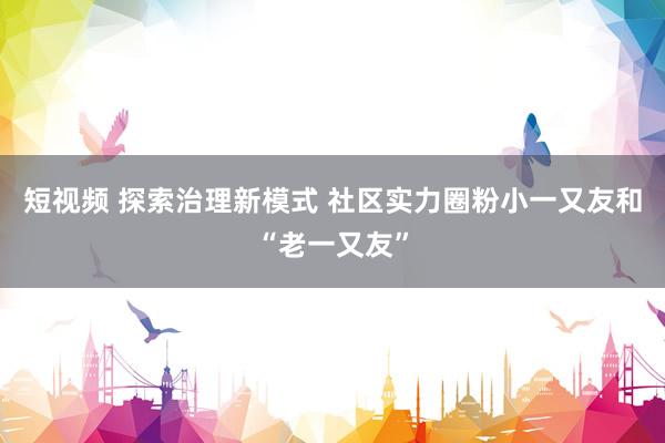 短视频 探索治理新模式 社区实力圈粉小一又友和“老一又友”