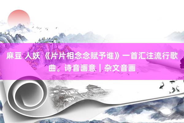 麻豆 人妖 《片片相念念赋予谁》一首汇注流行歌曲。诗音画意｜杂文音画