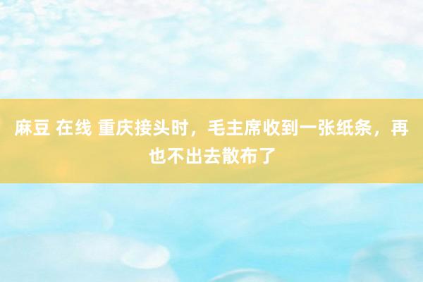 麻豆 在线 重庆接头时，毛主席收到一张纸条，再也不出去散布了